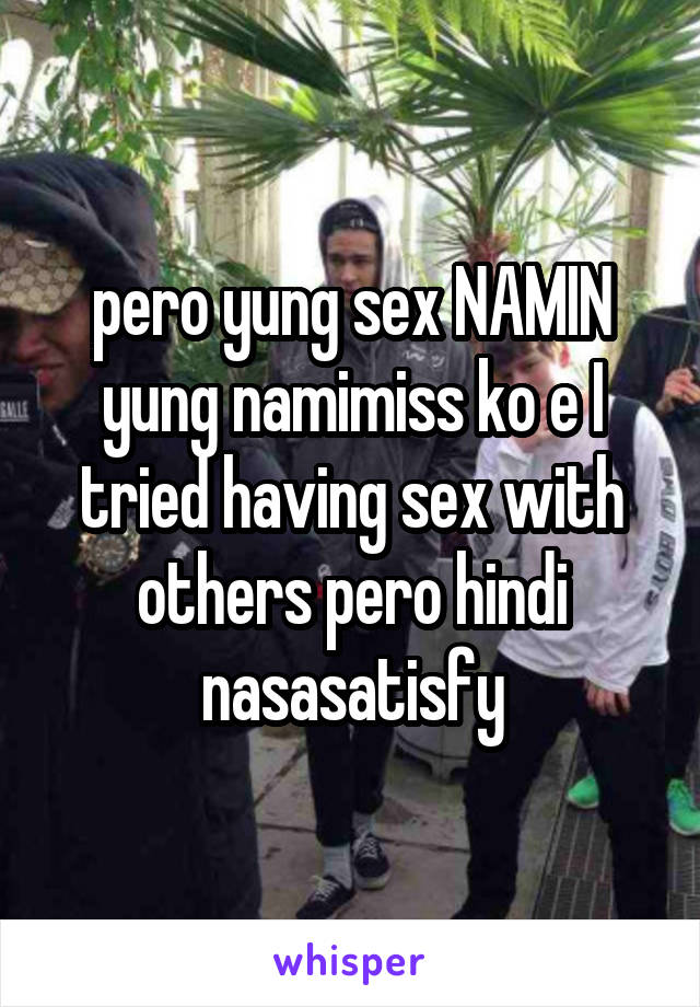 pero yung sex NAMIN yung namimiss ko e I tried having sex with others pero hindi nasasatisfy