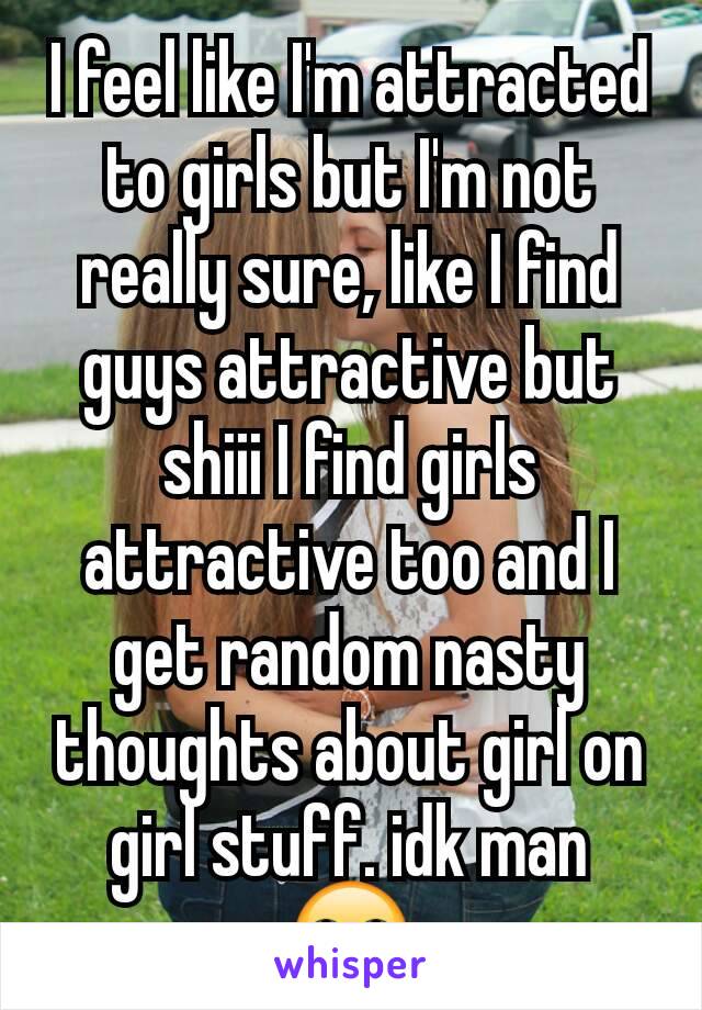 I feel like I'm attracted to girls but I'm not really sure, like I find guys attractive but shiii I find girls attractive too and I get random nasty thoughts about girl on girl stuff. idk man 🙄