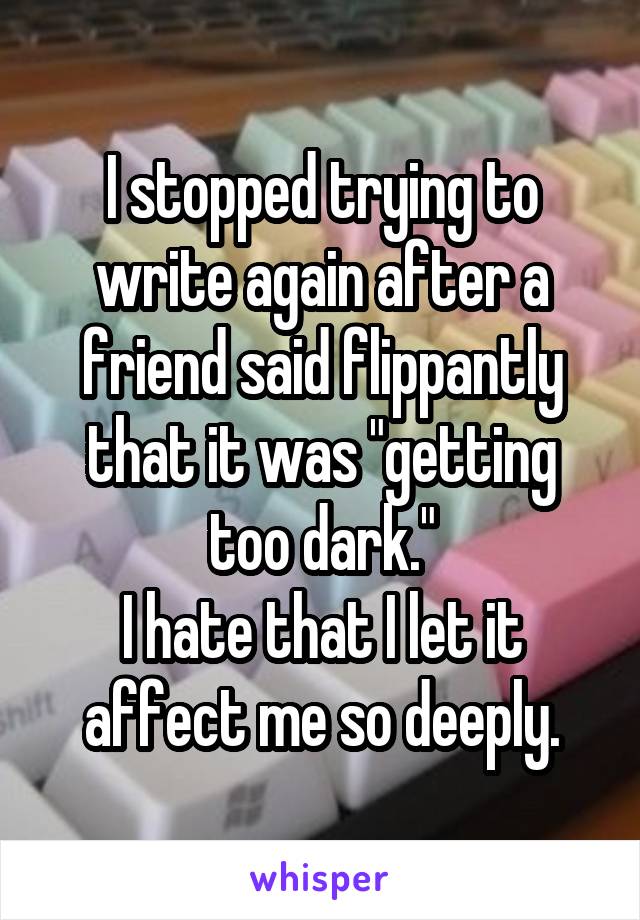 I stopped trying to write again after a friend said flippantly that it was "getting too dark."
I hate that I let it affect me so deeply.