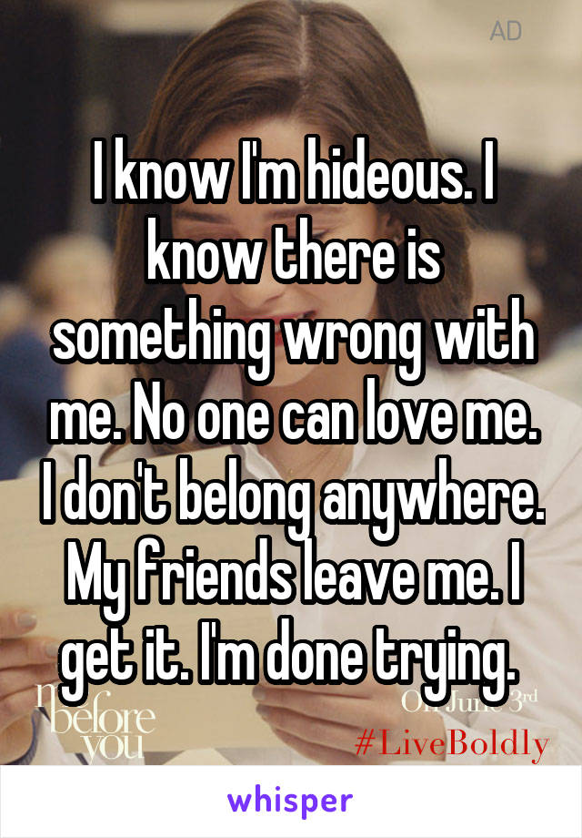 I know I'm hideous. I know there is something wrong with me. No one can love me. I don't belong anywhere. My friends leave me. I get it. I'm done trying. 