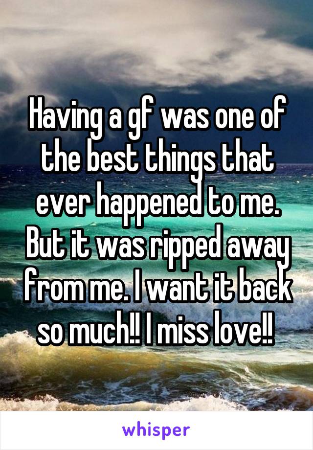 Having a gf was one of the best things that ever happened to me. But it was ripped away from me. I want it back so much!! I miss love!! 