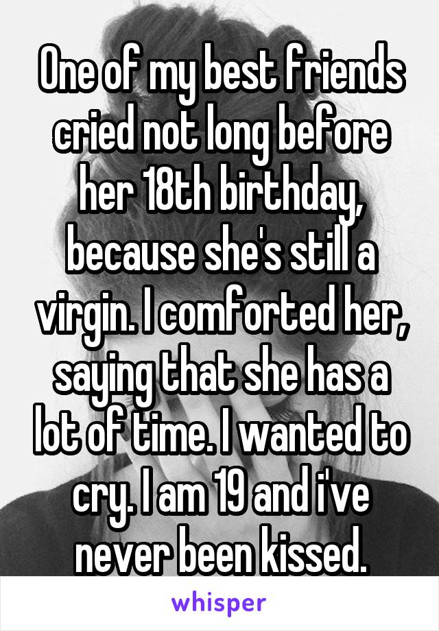 One of my best friends cried not long before her 18th birthday, because she's still a virgin. I comforted her, saying that she has a lot of time. I wanted to cry. I am 19 and i've never been kissed.