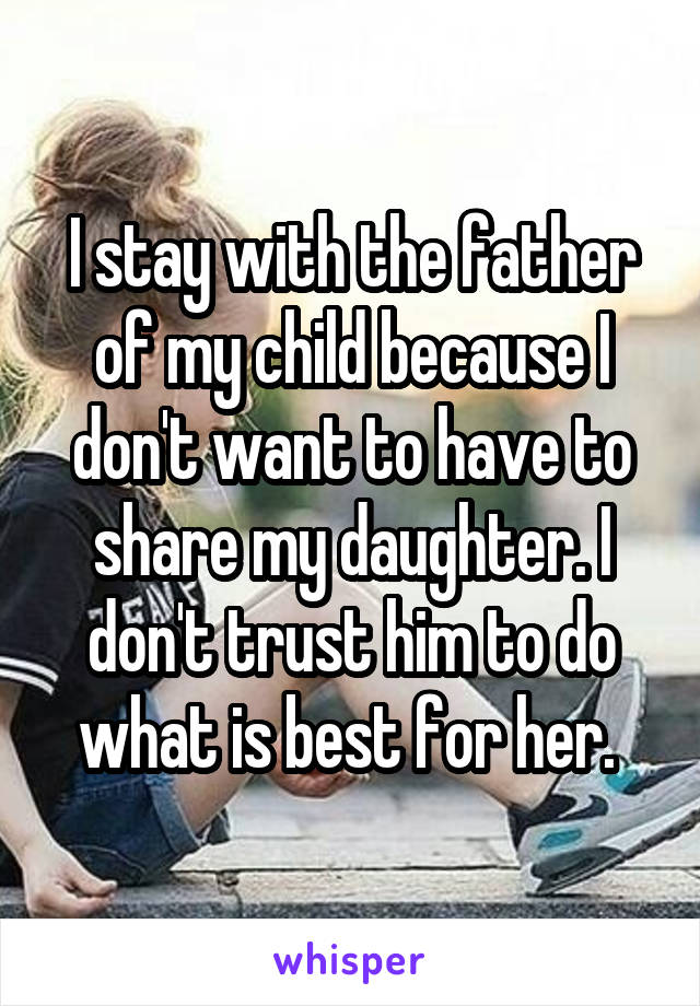 I stay with the father of my child because I don't want to have to share my daughter. I don't trust him to do what is best for her. 