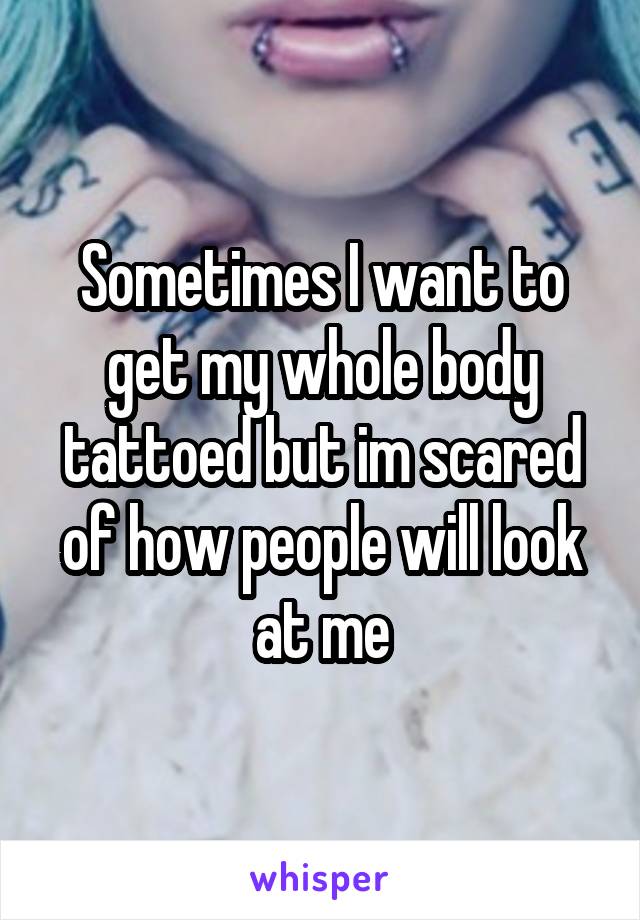 Sometimes I want to get my whole body tattoed but im scared of how people will look at me