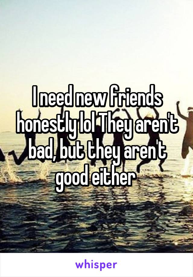 I need new friends honestly lol They aren't bad, but they aren't good either 