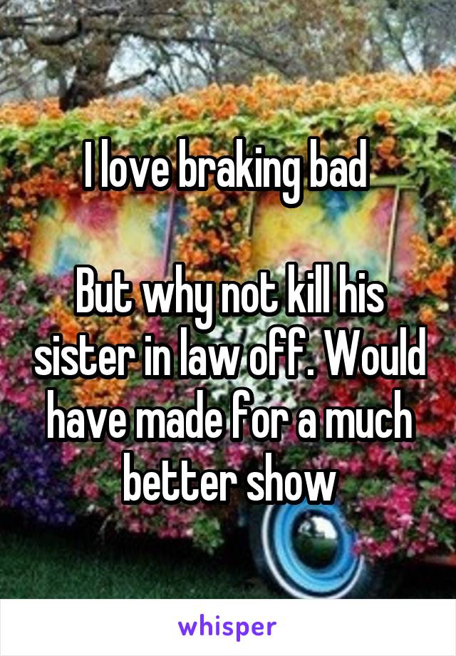 I love braking bad 

But why not kill his sister in law off. Would have made for a much better show