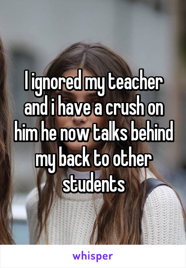 I ignored my teacher and i have a crush on him he now talks behind my back to other students