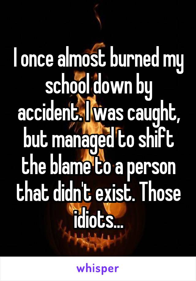 I once almost burned my school down by accident. I was caught, but managed to shift the blame to a person that didn't exist. Those idiots...