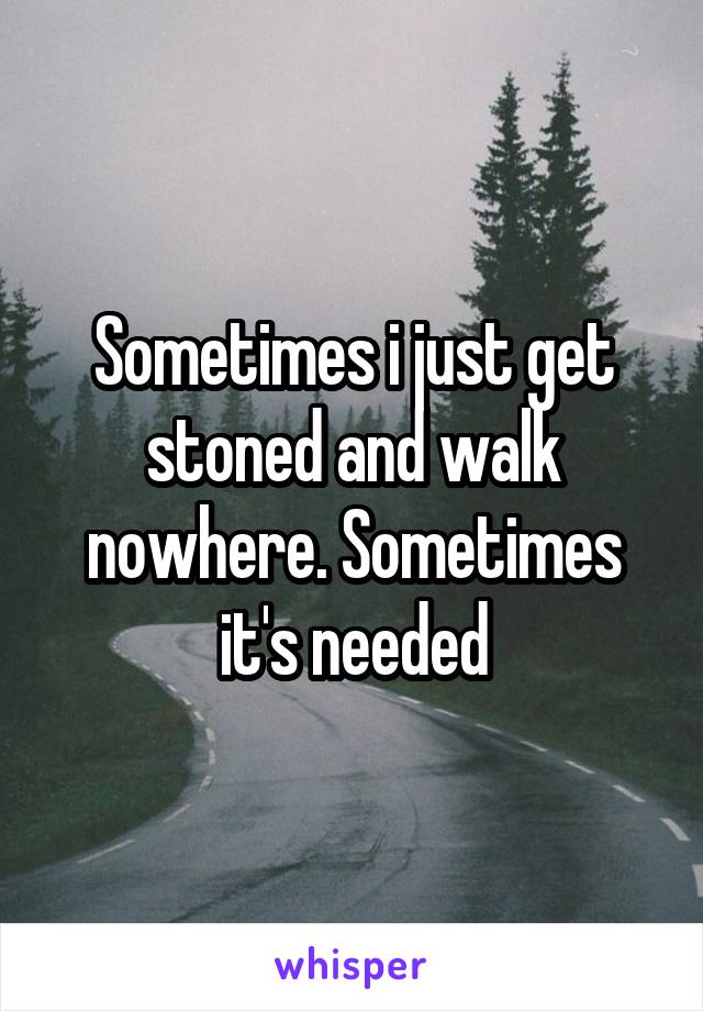 Sometimes i just get stoned and walk nowhere. Sometimes it's needed