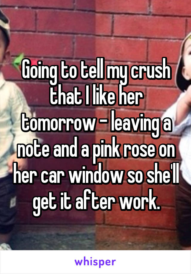 Going to tell my crush that I like her tomorrow - leaving a note and a pink rose on her car window so she'll get it after work.