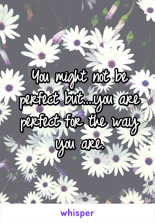 You might not be perfect but....you are perfect for the way you are.