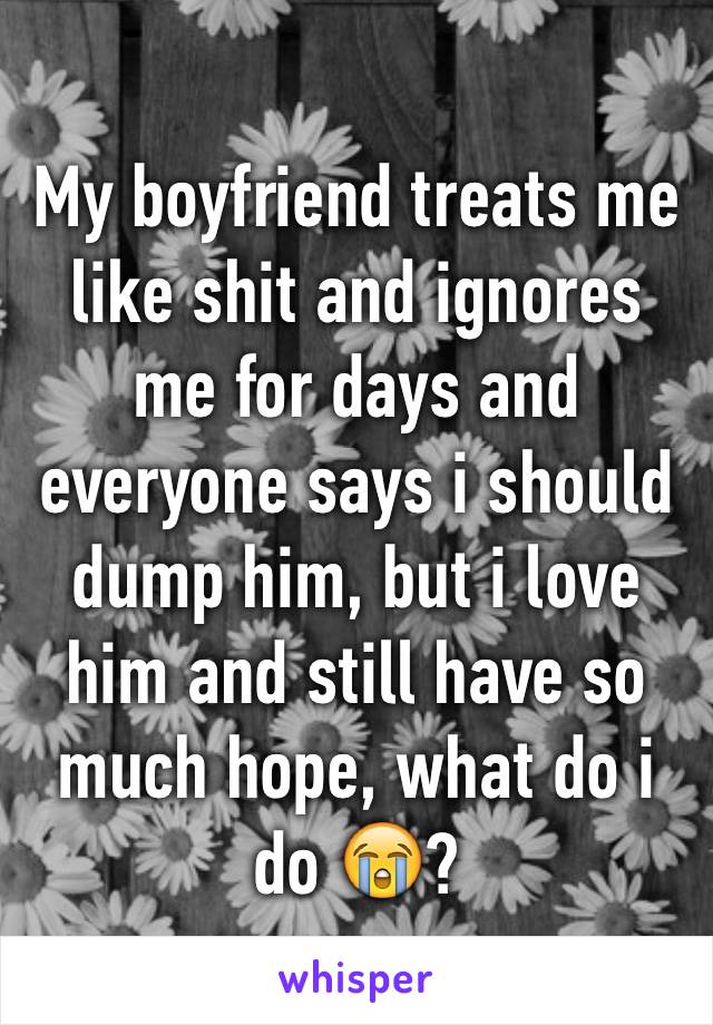 My boyfriend treats me like shit and ignores me for days and everyone says i should dump him, but i love him and still have so much hope, what do i do 😭?