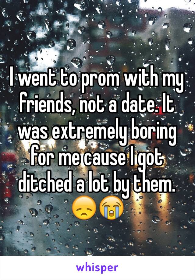 I went to prom with my friends, not a date. It was extremely boring for me cause I got ditched a lot by them. 😞😭