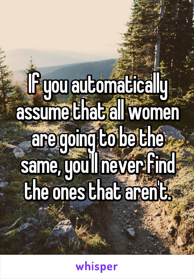 If you automatically assume that all women are going to be the same, you'll never find the ones that aren't.