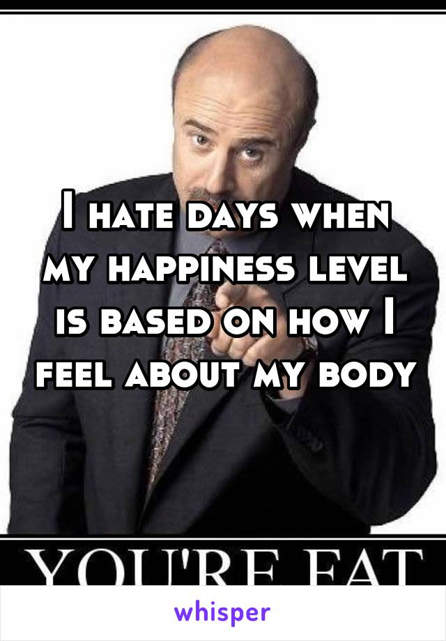 I hate days when my happiness level is based on how I feel about my body 