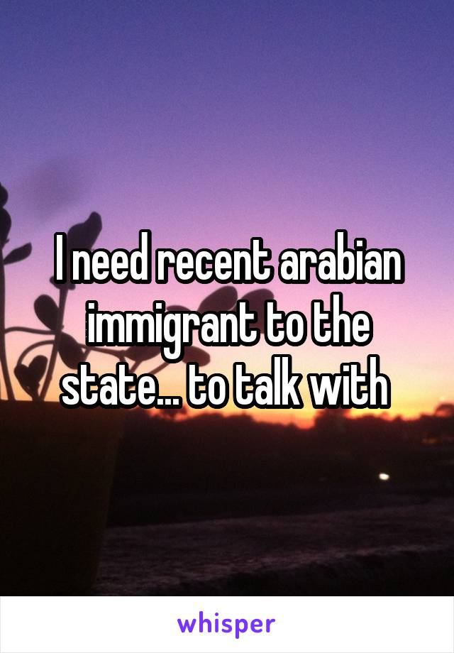 I need recent arabian immigrant to the state... to talk with 