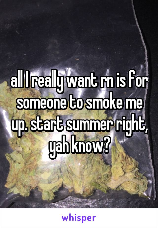 all I really want rn is for someone to smoke me up. start summer right, yah know?