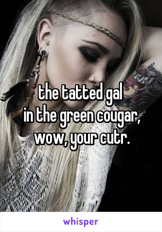 the tatted gal 
in the green cougar,
wow, your cutr.