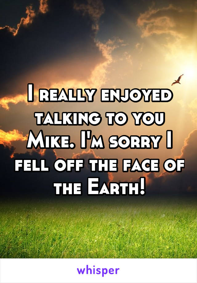 I really enjoyed talking to you Mike. I'm sorry I fell off the face of the Earth!