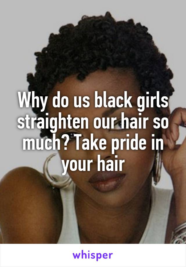 Why do us black girls straighten our hair so much? Take pride in your hair