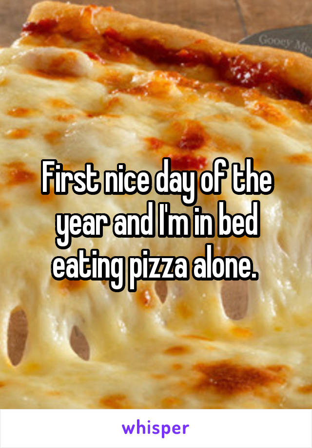 First nice day of the year and I'm in bed eating pizza alone. 