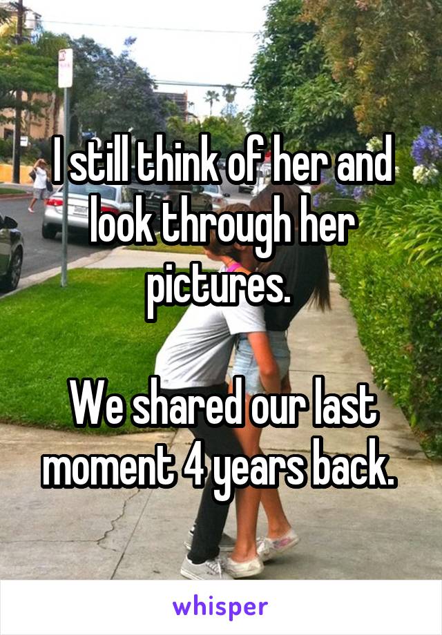 I still think of her and look through her pictures. 

We shared our last moment 4 years back. 