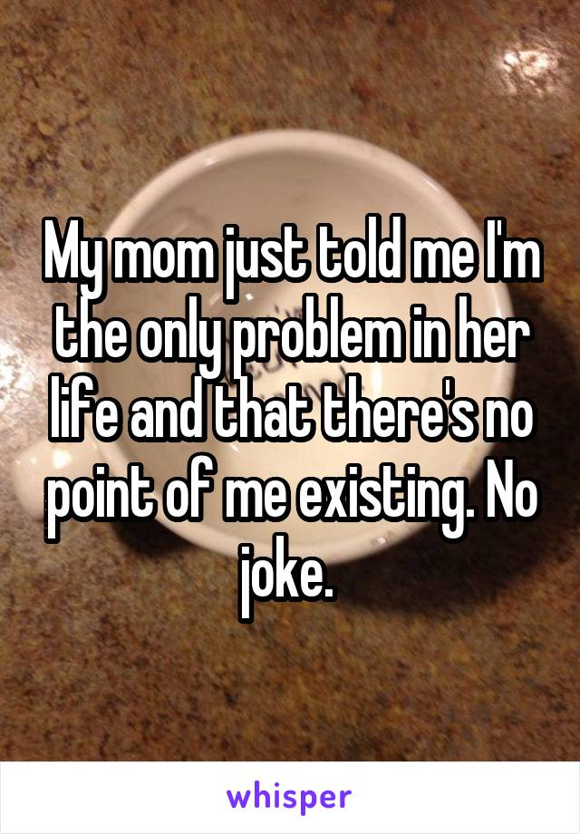 My mom just told me I'm the only problem in her life and that there's no point of me existing. No joke. 