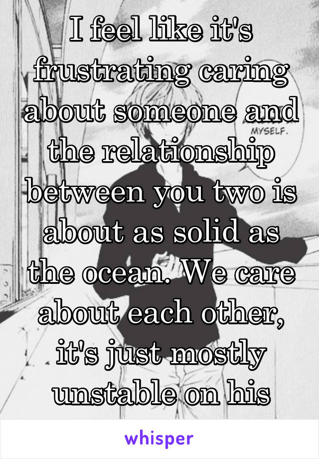 I feel like it's frustrating caring about someone and the relationship between you two is about as solid as the ocean. We care about each other, it's just mostly unstable on his side