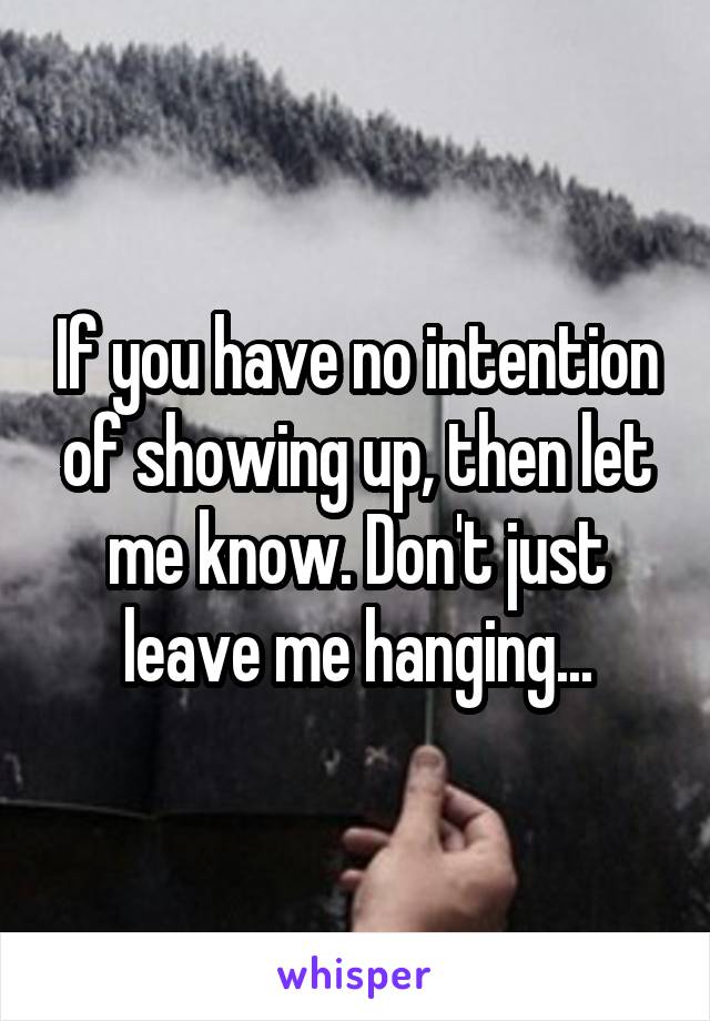 If you have no intention of showing up, then let me know. Don't just leave me hanging...