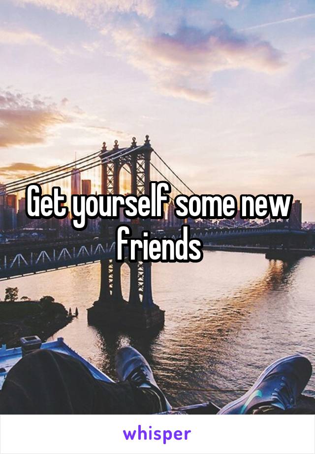 Get yourself some new friends