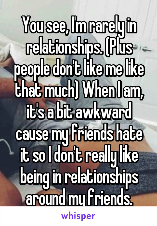 You see, I'm rarely in relationships. (Plus people don't like me like that much) When I am, it's a bit awkward cause my friends hate it so I don't really like being in relationships around my friends.