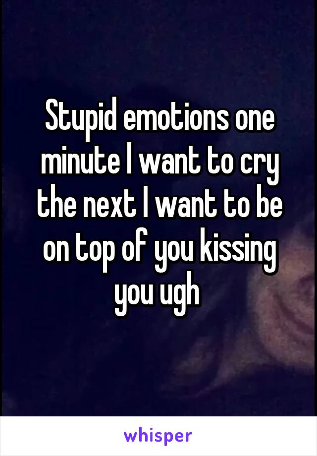 Stupid emotions one minute I want to cry the next I want to be on top of you kissing you ugh 
