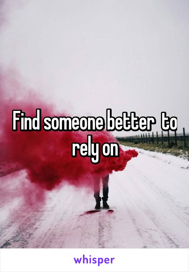 Find someone better  to rely on