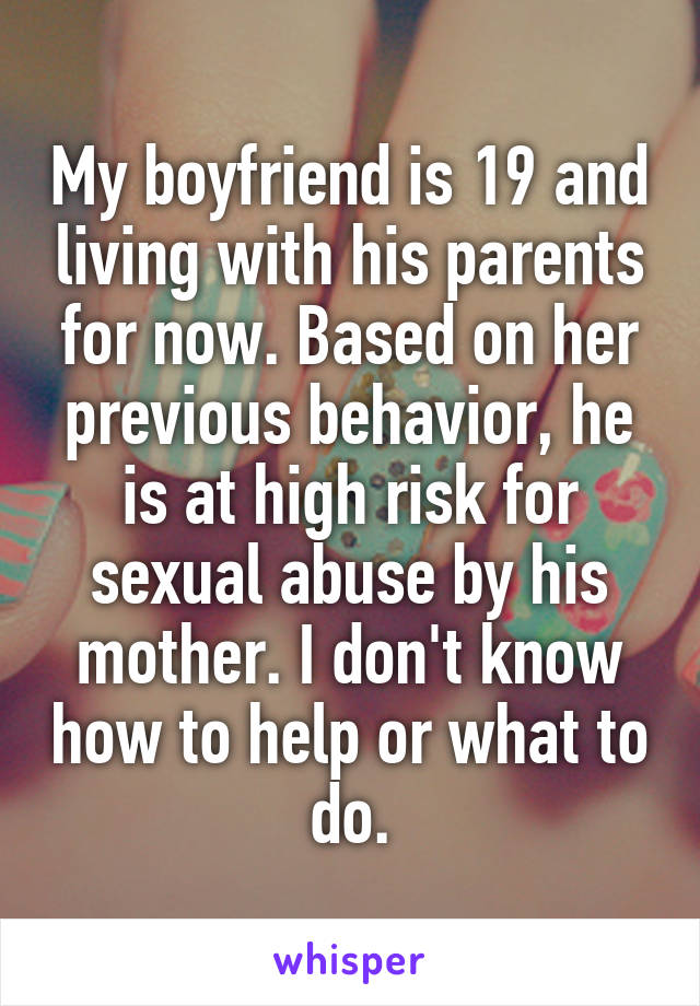 My boyfriend is 19 and living with his parents for now. Based on her previous behavior, he is at high risk for sexual abuse by his mother. I don't know how to help or what to do.