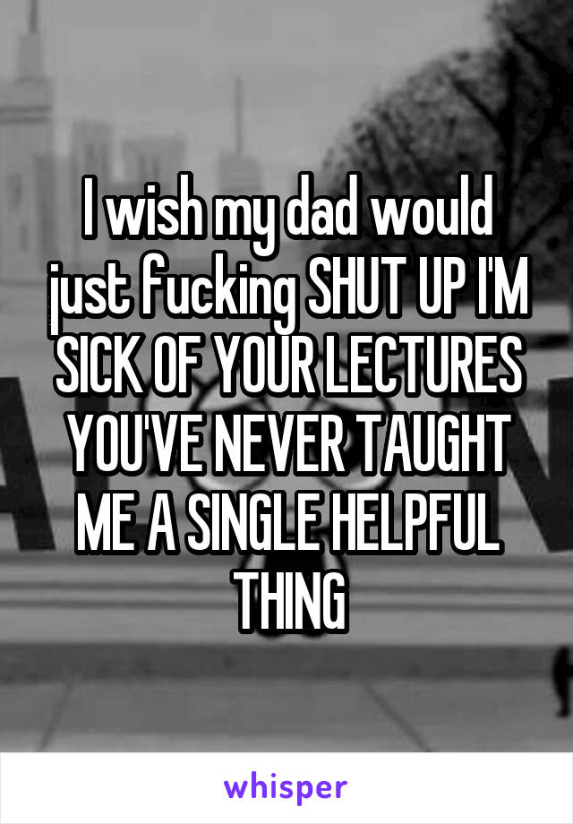 I wish my dad would just fucking SHUT UP I'M SICK OF YOUR LECTURES YOU'VE NEVER TAUGHT ME A SINGLE HELPFUL THING