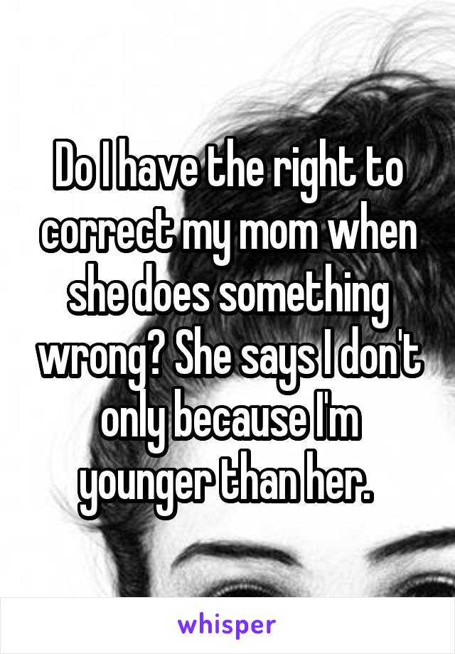 Do I have the right to correct my mom when she does something wrong? She says I don't only because I'm younger than her. 