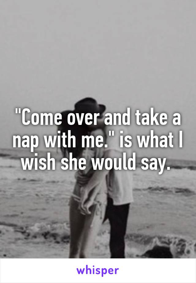 "Come over and take a nap with me." is what I wish she would say. 