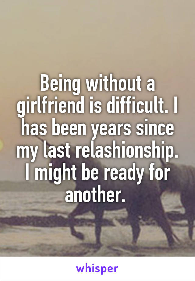 Being without a girlfriend is difficult. I has been years since my last relashionship. I might be ready for another. 