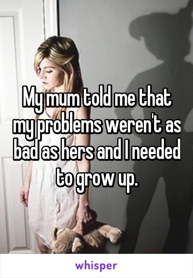 My mum told me that my problems weren't as bad as hers and I needed to grow up.