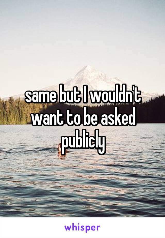 same but I wouldn't want to be asked publicly