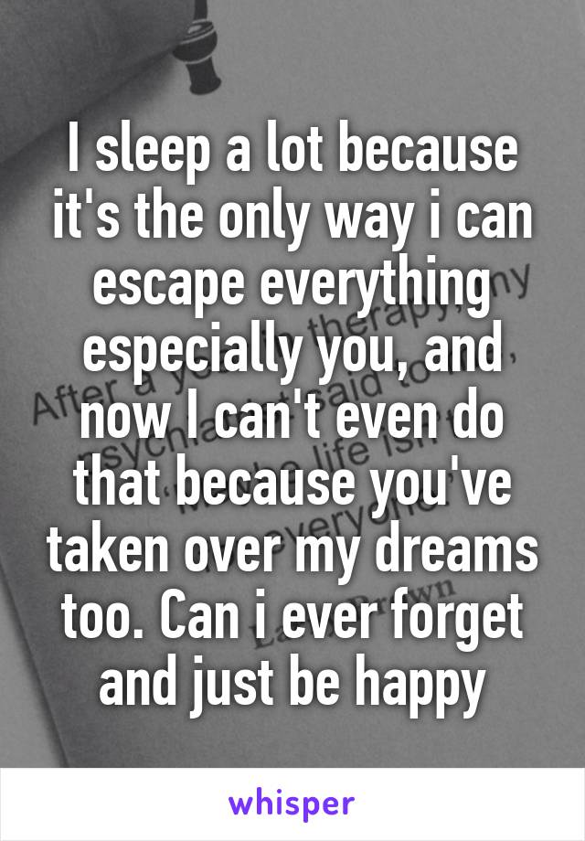 I sleep a lot because it's the only way i can escape everything especially you, and now I can't even do that because you've taken over my dreams too. Can i ever forget and just be happy