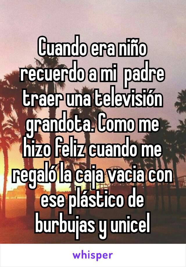 Cuando era niño recuerdo a mi  padre traer una televisión grandota. Como me hizo feliz cuando me regaló la caja vacia con ese plástico de burbujas y unicel