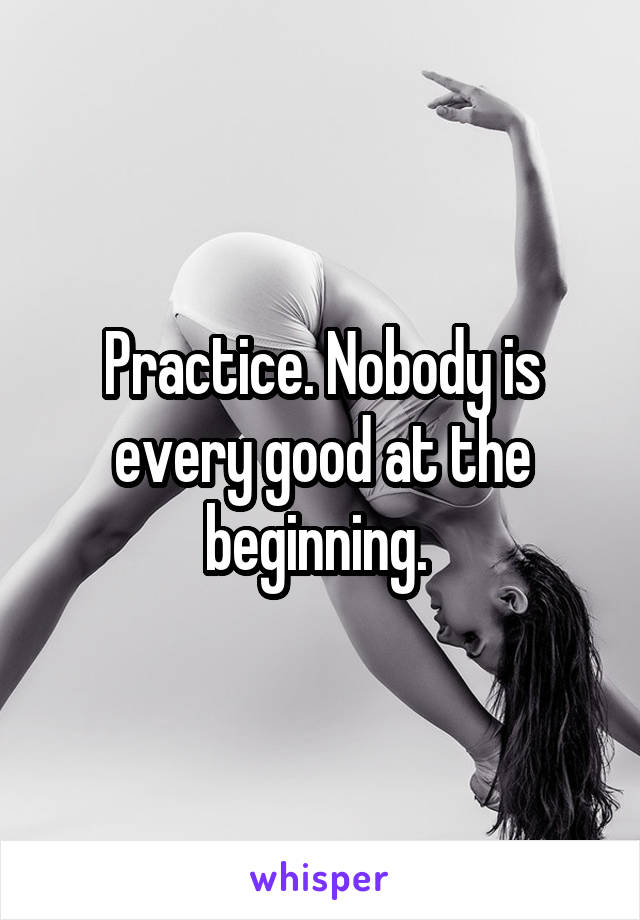 Practice. Nobody is every good at the beginning. 