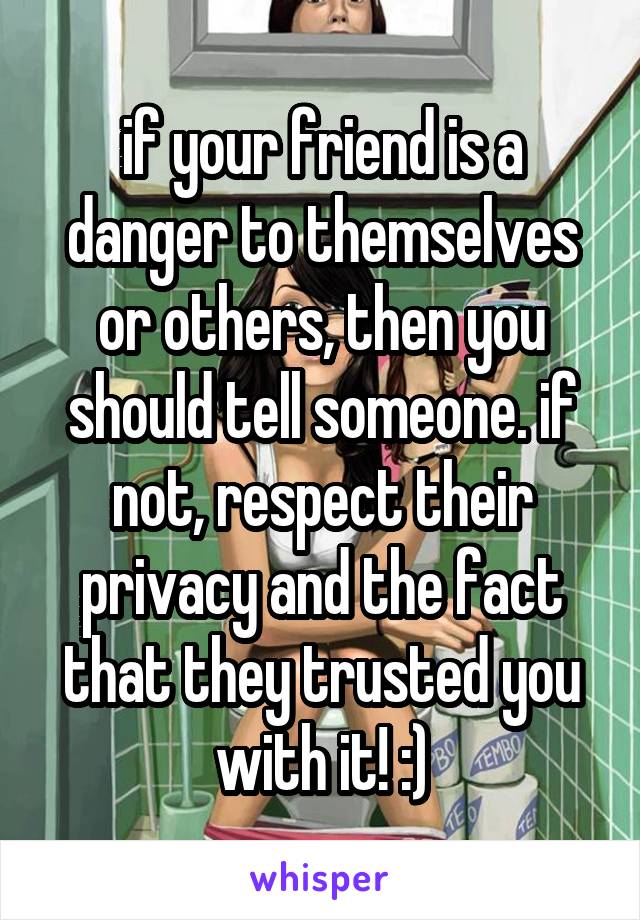 if your friend is a danger to themselves or others, then you should tell someone. if not, respect their privacy and the fact that they trusted you with it! :)