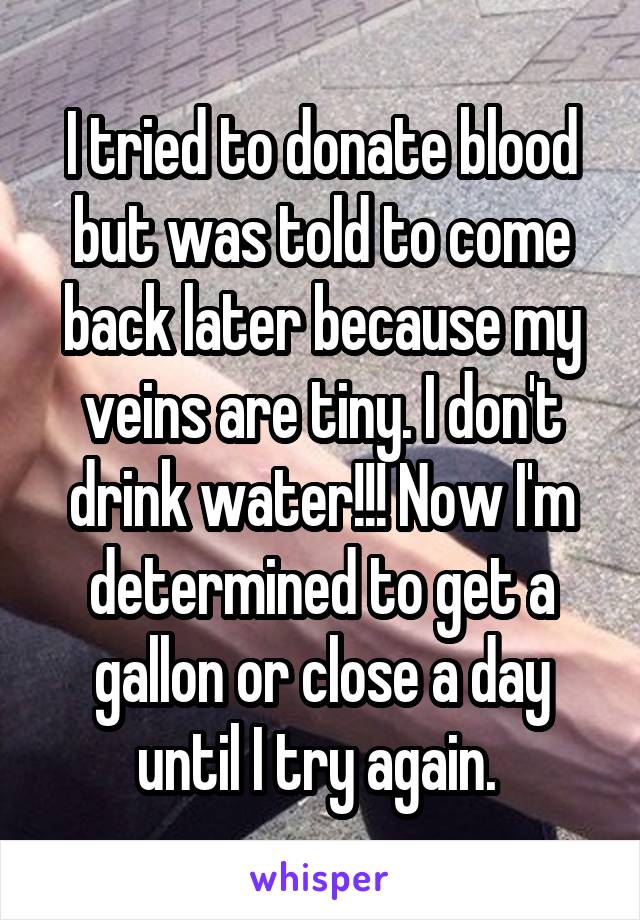 I tried to donate blood but was told to come back later because my veins are tiny. I don't drink water!!! Now I'm determined to get a gallon or close a day until I try again. 