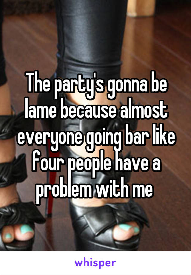 The party's gonna be lame because almost everyone going bar like four people have a problem with me 