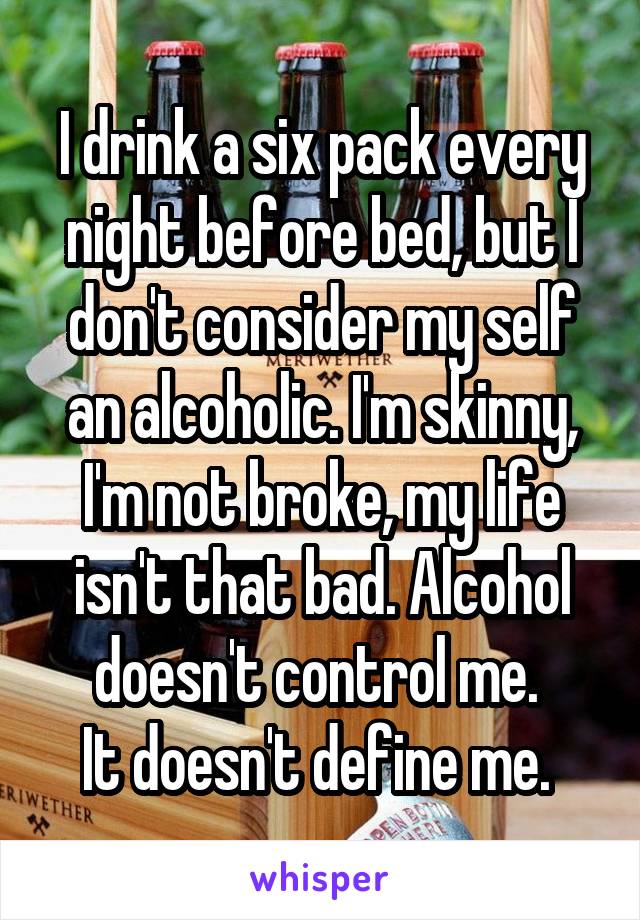 I drink a six pack every night before bed, but I don't consider my self an alcoholic. I'm skinny, I'm not broke, my life isn't that bad. Alcohol doesn't control me. 
It doesn't define me. 