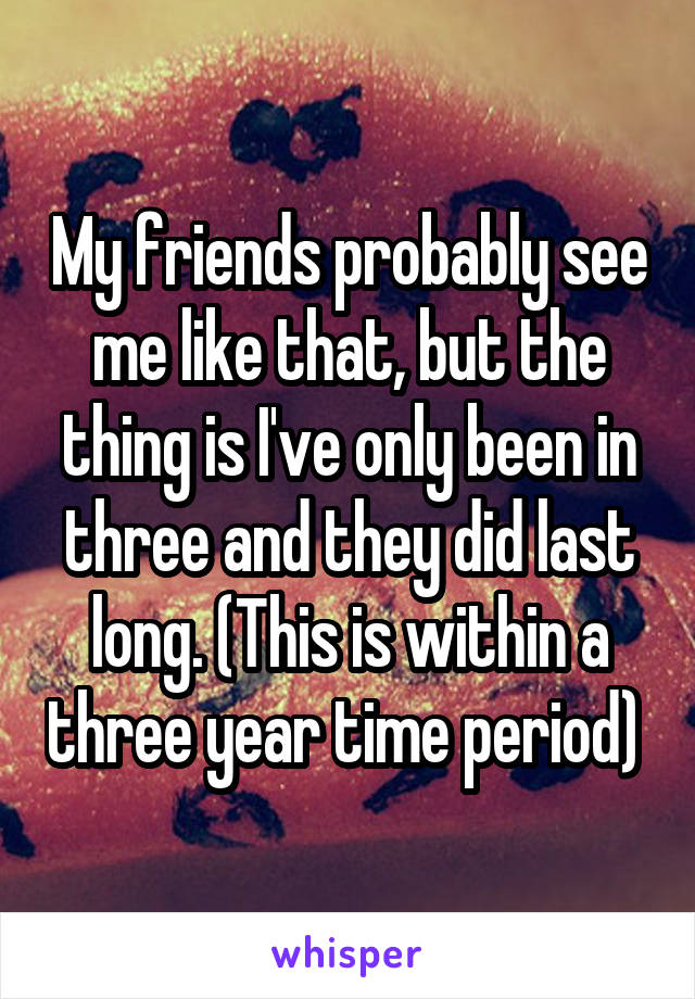 My friends probably see me like that, but the thing is I've only been in three and they did last long. (This is within a three year time period) 