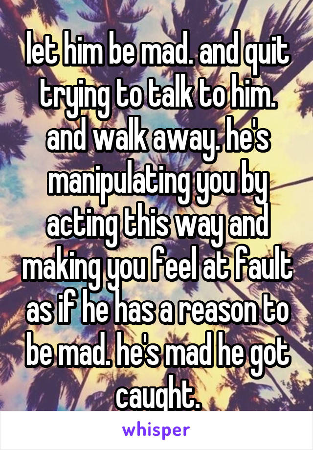 let him be mad. and quit trying to talk to him. and walk away. he's manipulating you by acting this way and making you feel at fault as if he has a reason to be mad. he's mad he got caught.