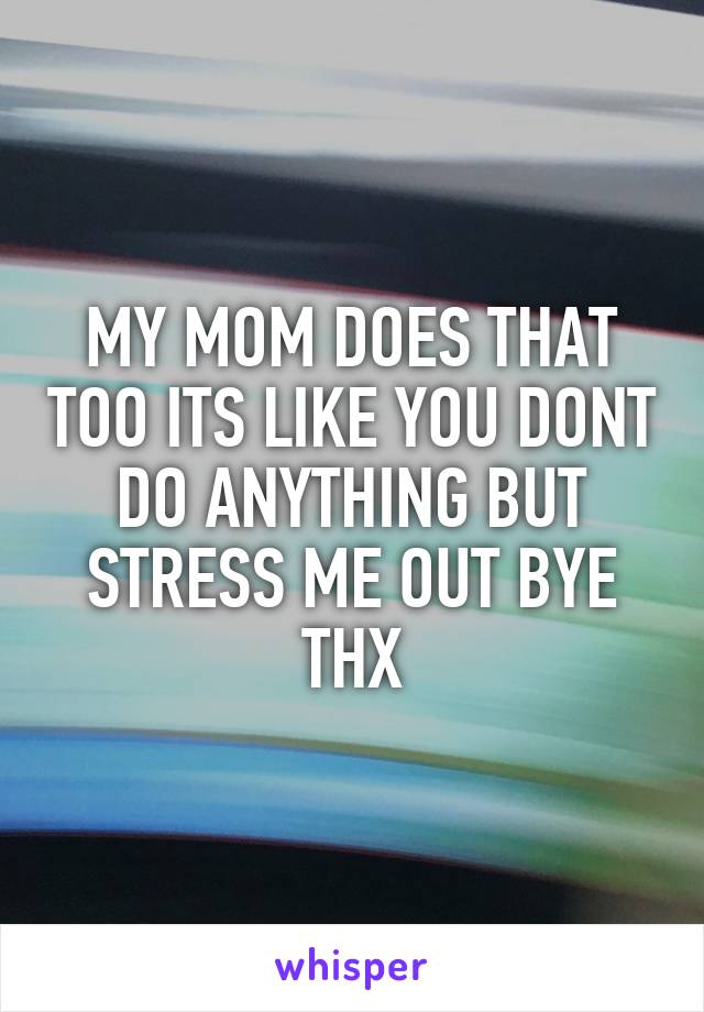 MY MOM DOES THAT TOO ITS LIKE YOU DONT DO ANYTHING BUT STRESS ME OUT BYE THX